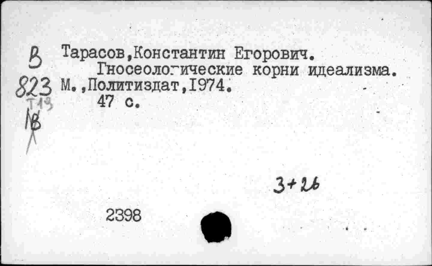 ﻿в
823
Тарасов,Константин Егорович.
Гносеологические корни идеализма. М.»Политиздат,1974.
47 с.

2398